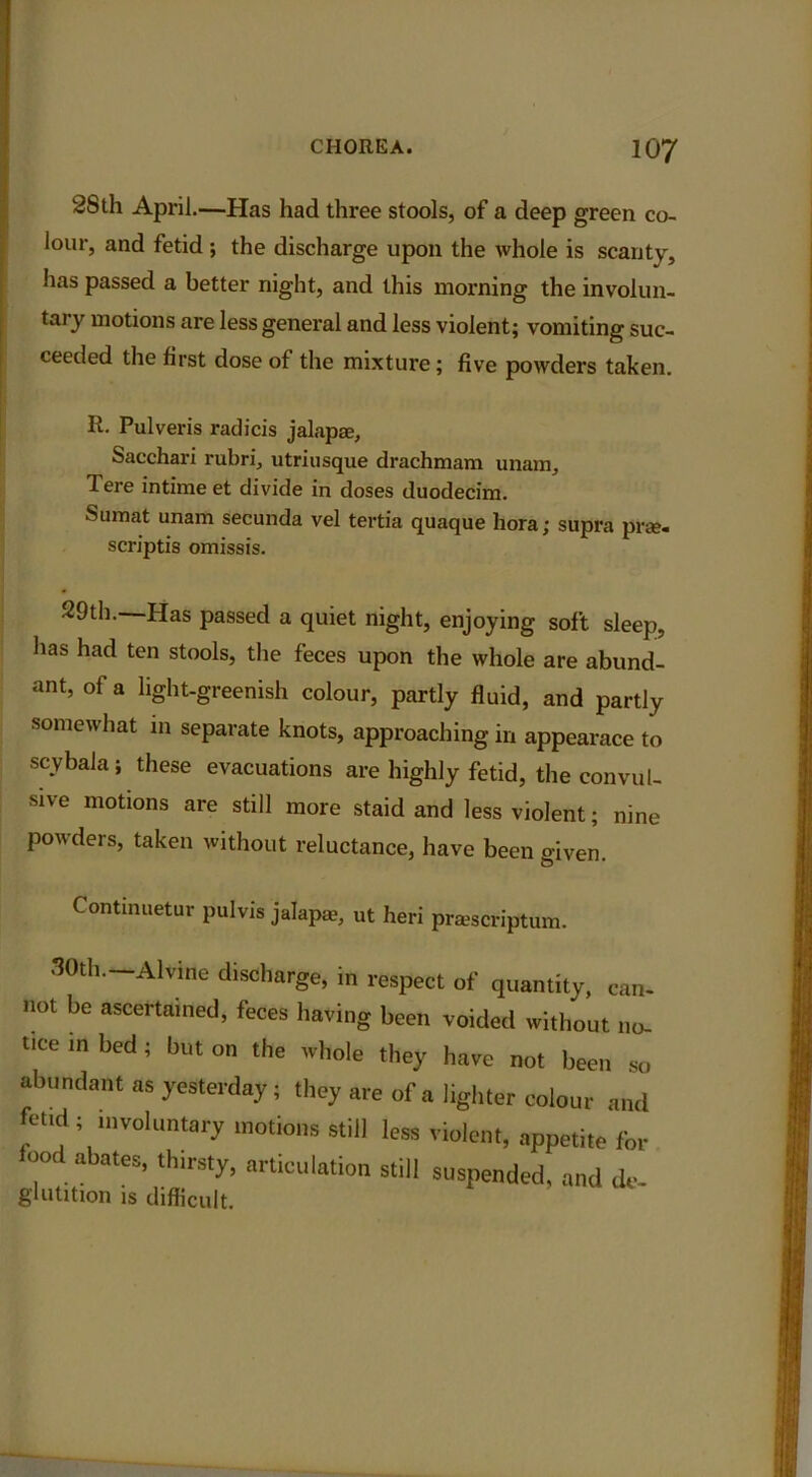 2Sth April.—Has had three stools, of a deep green co- lour, and fetid ; the discharge upon the whole is scanty, has passed a better night, and this morning the involun- tary motions are less general and less violent; vomiting suc- ceeded the first dose of the mixture; five powders taken. R. Pulveris radicis jalapae, Sacchari rubri, utriusque drachmam unam, Tere intime et divide in doses duodecim. Sumat unam secunda vel tertia quaque bora; supra prse- scriptis omissis. -29th. Has passed a quiet night, enjoying soft sleep, has had ten stools, the feces upon the whole are abund- ant, of a light-greenish colour, partly fluid, and partly somewhat in separate knots, approaching in appearace to scybala; these evacuations are highly fetid, the convul- sive motions are still more staid and less violent; nine powders, taken without reluctance, have been given. Continuetur pulvis jalap®, ut heri prsscriptum. 30th— AMne discharge, in respect of quantity, can- not be ascertained, feces having been voided without no. tice in bed; but on the whole they have not been so abundant as yesterday; they are of a lighter colour and feud ; voluntary motions still less violent, appetite for food abates, thirsty, articulation still suspended, and de- glutition is difficult.