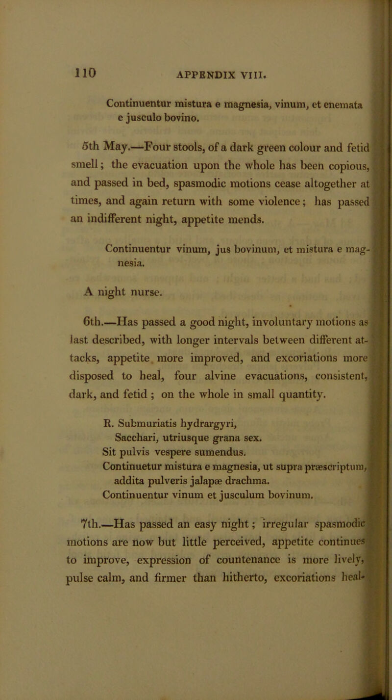 Continuentur mistura e magnesia, vinum, et enemata e jusculo bovino. 5th May.—Four stools, of a dark green colour and fetid smell; the evacuation upon the whole has been copious, $ and passed in bed, spasmodic motions cease altogether at | times, and again return with some violence; has passed tj an indifferent night, appetite mends. Continuentur vinum, jus bovinum, et mistura e mag-1 nesia. A night nurse. 6th.—Has passed a good night, involuntary motions as last described, with longer intervals between different at- |i tacks, appetite more improved, and excoriations more disposed to heal, four alvine evacuations, consistent, dark, and fetid; on the whole in small quantity. R. Submuriatis hydrargyri, Sacchari, utriusque grana sex. Sit pulvis vespere sumendus. Continuetur mistura e magnesia, ut supra praescriptum, addita pulveris jalapae drachma. Continuentur vinum et jusculum bovinum. 7th.—Has passed an easy night; irregular spasmodic motions are now but little perceived, appetite continues to improve, expression of countenance is more lively, pulse calm, and firmer than hitherto, excoriations heal-