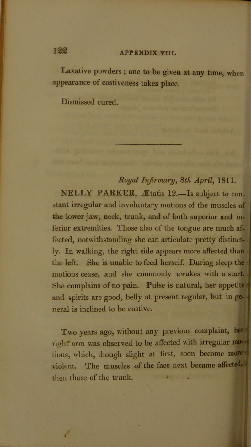 APPENDIX VIII. Laxative powders ; one to be given at any time, when appearance of costiveness takes place. Dismissed cured. Royal Infirmary, 8th April, 1811. NELLY PARKER, iEtatis 12.—Is subject to con- stant irregular and involuntary motions of the muscles of the lower jaw, neck, trunk, and of both superior and in- ferior extremities. Those also of the tongue are much af- fected, notwithstanding she can articulate pretty distinct- ly. In walking, the right side appears more affected than the left. She is unable to feed herself. During sleep the motions cease, and she commonly awakes with a start. She complains of no pain. Pulse is natural, her appetite and spirits are good, belly at present regular, but in ge- neral is inclined to be costive. Two years ago, without any previous complaint, her right? arm was observed to be affected with irregular mo- tions, which, though slight at first, soon become more violent. The muscles of the face next became affected, then those of the trunk. * *