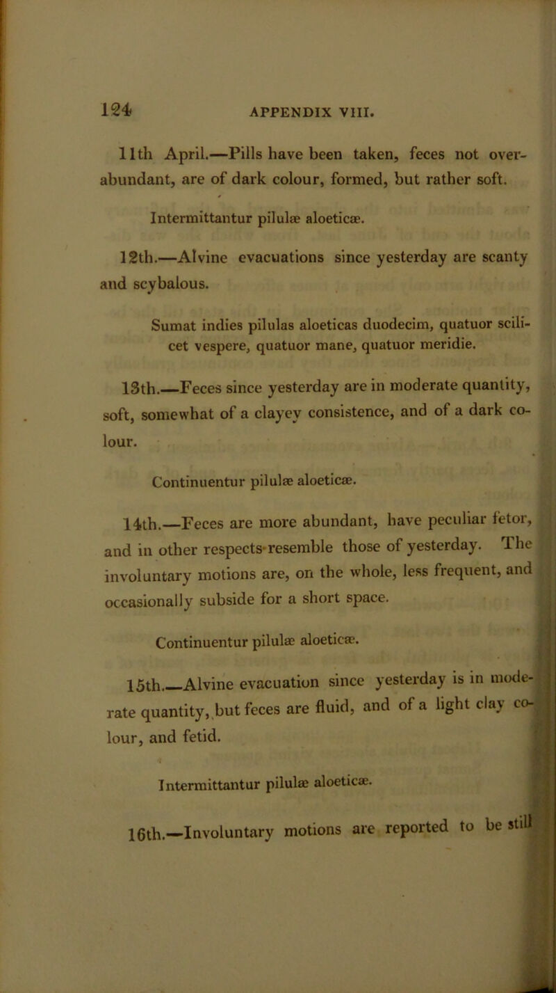 11th April.—Pills have been taken, feces not over- abundant, are of dark colour, formed, but rather soft. Intermittantur pilulae aloeticae. 12th.—Alvine evacuations since yesterday are scanty and scybalous. Sumat indies pilulas aloeticas duodecim, quatuor scili- cet vespere, quatuor mane, quatuor meridie. 13th.—Feces since yesterday are in moderate quantity, soft, somewhat of a clayey consistence, and of a dark co- lour. Continuentur pilulae aloeticae. 14th.—Feces are more abundant, have peculiar fetor, and in other respects-resemble those of yesterday. The , involuntary motions are, on the whole, less frequent, and occasionally subside for a short space. Continuentur pilulae aloeticae. 15th Alvine evacuation since yesterday is in mode- rate quantity, but feces are fluid, and of a light clay co-J j lour, and fetid. « Intermittantur pilulae aloeticae. 15th.—Involuntary motions are reported to be still