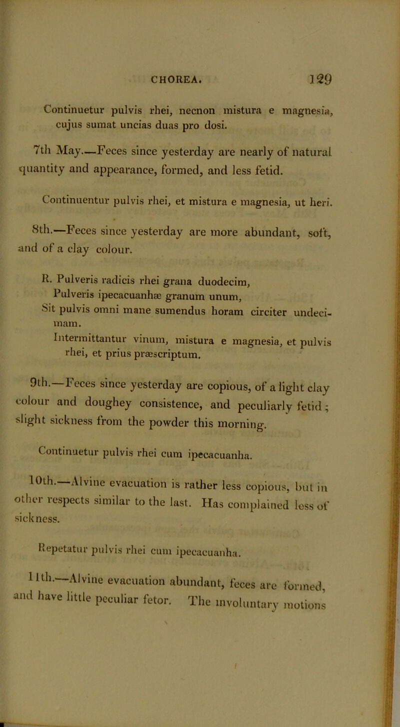 Continuetur pulvis rhei, necnon mistura e magnesia, cujus sumat uncias duas pro dosi. 7th May—Feces since yesterday are nearly of natural quantity and appearance, formed, and less fetid. Continuentur pulvis rliei, et mistura e magnesia, ut heri. 8th.—Feces since yesterday are more abundant, soi't, and of a day colour. R. Pulveris radicis rhei grana duodecim, Pulveris ipecacuanhae granum unum, Sit pulvis omni mane sumendus horam circiter undeci- mam. Interraittantur vinum, mistura e magnesia, et pulvis rliei, et prius praescriptum. 9th.—Feces since yesterday are copious, of alight clay colour and doughey consistence, and peculiarly fetid; slight sickness from the powder this morning. Continuetur pulvis rhei cum ipecacuanha. 10th.—Alvine evacuation is rather less copious, but in other respects similar to the last. Has complained less of sickness. Kepetatur pulvis rhei cum ipecacuanha. 1 Ul..—Alvine evacuation abundant, feces ate formed, and have little peculiar fetor. The involuntary motions