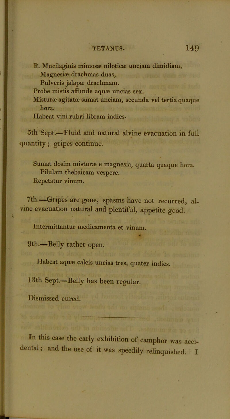 R. Mucilaginis mimosae niloticae unciam dimidiam. Magnesias drachmas duas, Pulveris jalapae drachmam. Probe mistis affunde aquae uncias sex. Misturae agitatae sumat unciam, secunda vel tertia quaque hora. Habeat vini rubri libram indies. oth Sept.—Fluid and natural alvine evacuation in full quantity; gripes continue. Sumat dosim misturae e magnesia, quarta quaque hora. Pilulam thebaicam vespere. Repetatur vinum. 7th.—Gripes are gone, spasms have not recurred, al- vine evacuation natural and plentiful, appetite good. Intermittantur medicamenta et vinum. * 9th.—Belly rather open. Habeat aquae calcis uncias tres, quater indies. 13th Sept.—Belly has been regular. Dismissed cured. In this case the early exhibition of camphor was acci- dental ; and the use of it was speedily relinquished. I