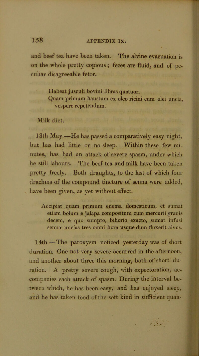 and beef tea have been taken. The alvine evacuation is on the whole pretty copious; feces are fluid, and of pe- culiar disagreeable fetor. Habeat jusculi bovini libras quatuor. Quam primum haustum ex oleo ricini cum olei uncia, vespere repetendum. Milk diet. 13th May.—He has passed a comparatively easy night, but has had little or no sleep. Within these few mi- nutes, has had an attack of severe spasm, under which he still labours. The beef tea and milk have been taken pretty freely. Both draughts, to the last of which four drachms of the compound tincture of senna were added, . have been given, as yet without effect. Accipiat quam primum enema domesticum, et sumat etiam bolum e jalapa compositum cum mercurii granis decern, e quo sumpto, bihorio exacto, sumat infusi sennas uncias tres omni bora usque dum fluxerit alvus. 14th.—The paroxysm noticed yesterday was of short duration. One not very severe occurred in the afternoon, and another about three this morning, both of short du- ration. A pretty severe cough, with expectoration, ac- companies each attack of spasm. During the interval be- tween which, he has been easy, and has enjoyed sleep, and he has taken food of the soft kind in sufficient quail-