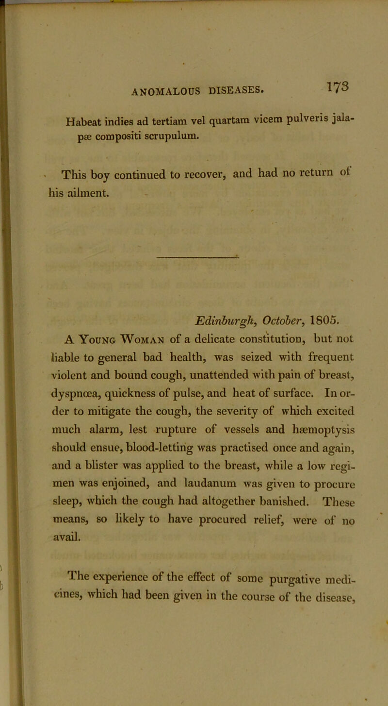 Habeat indies ad tertiam vel quartam vicem pulveris jala pae compositi scrupulum. This boy continued to recover, and had no return ot his ailment. Edinburgh, October, 1805. A Young Woman of a delicate constitution, but not liable to general bad health, was seized with frequent violent and bound cough, unattended with pain of breast, dyspnoea, quickness of pulse, and heat of surface. In or- der to mitigate the cough, the severity of which excited much alarm, lest rupture of vessels and haemoptysis should ensue, blood-letting was practised once and again, and a blister was applied to the breast, while a low regi- men was enjoined, and laudanum was given to procure sleep, which the cough had altogether banished. These means, so likely to have procured relief, were of no avail. The experience of the effect of some purgative medi- cines, which had been given in the course of the disease,
