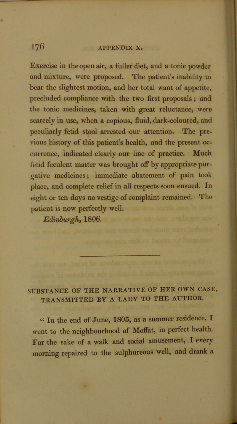 Exercise in the open air, a fuller diet, and a tonic powder and mixture, were proposed. The patient’s inability to bear the slightest motion, and her total want of appetite, precluded compliance with the two first proposals; and the tonic medicines, taken with great reluctance, were scarcely in use, when a copious, fluid, dark-coloured, and peculiarly fetid stool arrested our attention. The pre- vious history of this patient’s health, and the present oc- currence, indicated clearly our line of practice. Much fetid feculent matter was brought off by appropriate pur- gative medicines; immediate abatement of pain took place, and complete relief in all respects soon ensued. In eight or ten days no vestige of complaint remained. The patient is now perfectly well. Edinburgh, 1806. SUBSTANCE OF THE NARRATIVE OF HER OWN CASE, TRANSMITTED BY A LADY TO THE AUTHOR. « In the end of June, 1805, as a summer residence, I went to the neighbourhood of Moffat, in perfect health. For the sake of a walk and social amusement, I every morning repaired to the sulphureous well, and drank a