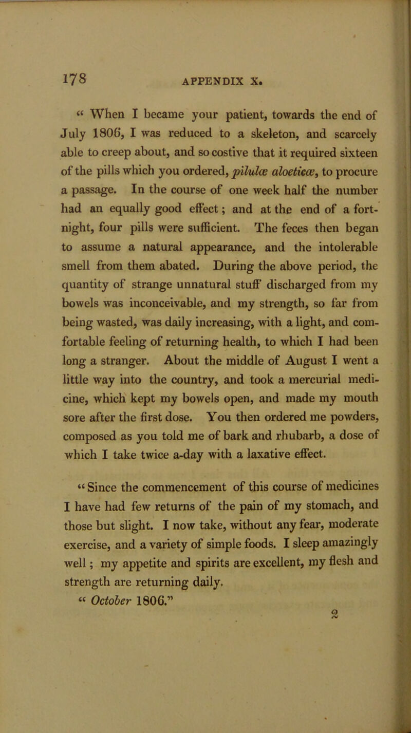 “ When I became your patient, towards the end of July 1806, I was reduced to a skeleton, and scarcely able to creep about, and so costive that it required sixteen of the pills which you ordered, piluloe aloeticce, to procure a passage. In the course of one week half the number had an equally good effect; and at the end of a fort- night, four pills were sufficient. The feces then began to assume a natural appearance, and the intolerable smell from them abated. During the above period, the quantity of strange unnatural stuff discharged from my bowels was inconceivable, and my strength, so far from being wasted, was daily increasing, with a light, and com- fortable feeling of returning health, to which I had been long a stranger. About the middle of August I went a little way into the country, and took a mercurial medi- cine, which kept my bowels open, and made my mouth sore after the first dose. You then ordered me powders, composed as you told me of bark and rhubarb, a dose of which I take twice a-day with a laxative effect. “ Since the commencement of this course of medicines I have had few returns of the pain of my stomach, and those but slight. I now take, without any fear, moderate exercise, and a variety of simple foods. I sleep amazingly well; my appetite and spirits are excellent, my flesh and strength are returning daily. “ October 1806.”