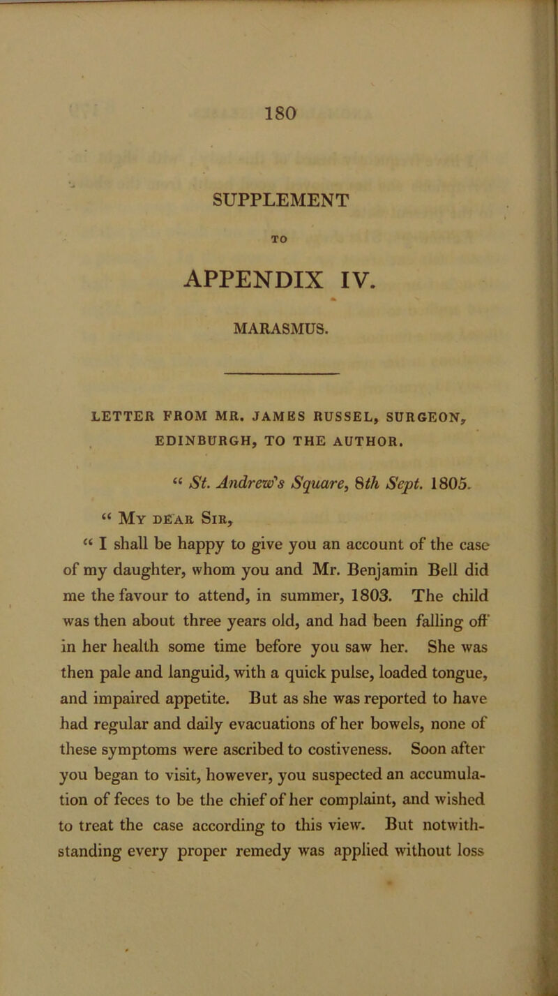 SUPPLEMENT TO APPENDIX IV. flk MARASMUS. LETTER FROM MR. JAMES RUSSEL, SURGEON, EDINBURGH, TO THE AUTHOR. “ St. Andrew's Square, 8th Sept. 1805. “ My dear Sir, “ I shall be happy to give you an account of the case of my daughter, whom you and Mr. Benjamin Bell did me the favour to attend, in summer, 1803. The child was then about three years old, and had been falling off in her health some time before you saw her. She was then pale and languid, with a quick pulse, loaded tongue, and impaired appetite. But as she was reported to have had regular and daily evacuations of her bowels, none of these symptoms were ascribed to costiveness. Soon after you began to visit, however, you suspected an accumula- tion of feces to be the chief of her complaint, and wished to treat the case according to this view. But notwith- standing every proper remedy was applied without loss