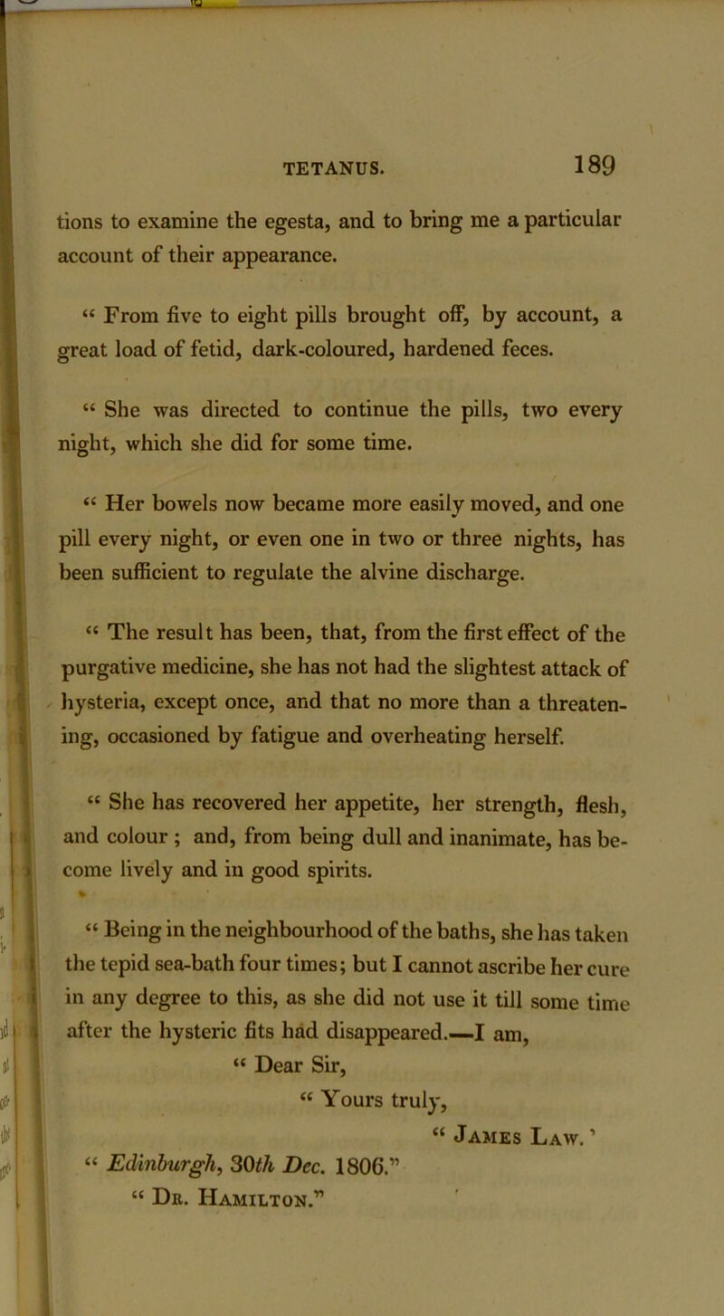 tions to examine the egesta, and to bring me a particular account of their appearance. “ From five to eight pills brought off, by account, a great load of fetid, dark-coloured, hardened feces. “ She was directed to continue the pills, two every night, which she did for some time. “ Her bowels now became more easily moved, and one pill every night, or even one in two or three nights, has been sufficient to regulate the alvine discharge. “ The result has been, that, from the first effect of the purgative medicine, she has not had the slightest attack of hysteria, except once, and that no more than a threaten- ing, occasioned by fatigue and overheating herself. “ She has recovered her appetite, her strength, flesh, and colour ; and, from being dull and inanimate, has be- come lively and in good spirits. % “ Being in the neighbourhood of the baths, she has taken the tepid sea-bath four times; but I cannot ascribe her cure in any degree to this, as she did not use it till some time after the hysteric fits had disappeared.—I am, “ Dear Sir, “ Yours truly, “ James Law. ’ “ Edinburgh, 30th Dec. 1806.” “ Dr. Hamilton.”