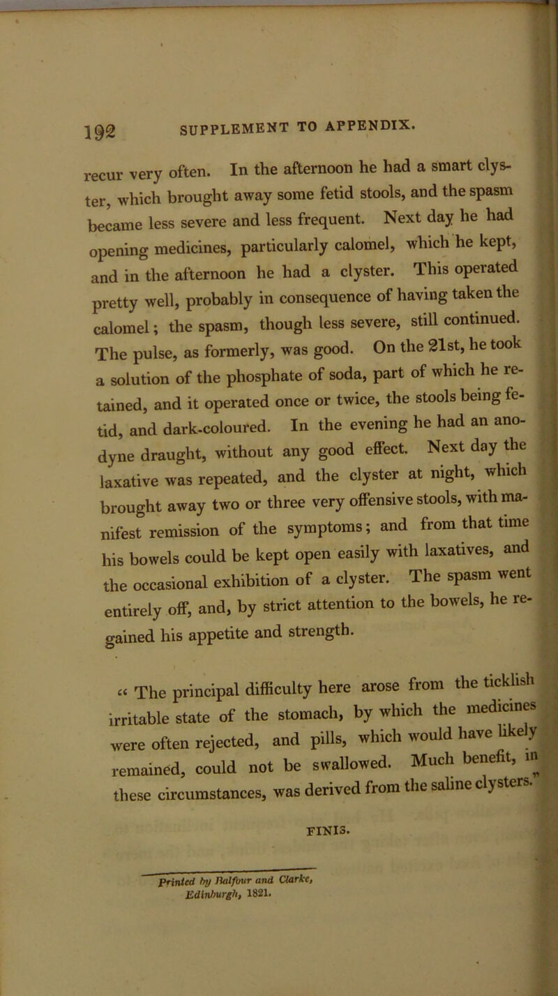 recur very often. In the afternoon he had a smart clys- ter, which brought away some fetid stools, and the spasm became less severe and less frequent. Next day he had opening medicines, particularly calomel, which he kept, and in the afternoon he had a clyster. This operated pretty well, probably in consequence of having taken the calomel; the spasm, though less severe, still continued. The pulse, as formerly, was good. On the 21st, he took a solution of the phosphate of soda, part of which he re- tained, and it operated once or twice, the stools being fe- tid, and dark-coloured. In the evening he had an ano- dyne draught, without any good effect. Next day the laxative was repeated, and the clyster at night, which brought away two or three very offensive stools, with ma- nifest remission of the symptoms; and from that time his bowels could be kept open easily with laxatives, and the occasional exhibition of a clyster. The spasm went entirely off, and, by strict attention to the bowels, he re- gained his appetite and strength. “ The principal difficulty here arose from the ticklish irritable state of the stomach, by which the medicines were often rejected, and pills, which would have likely remained, could not be swallowed. Much benefit, m these circumstances, was derived from the saline clysters. finis. printed by Balfour and Clarke, Edinburgh, 1821.