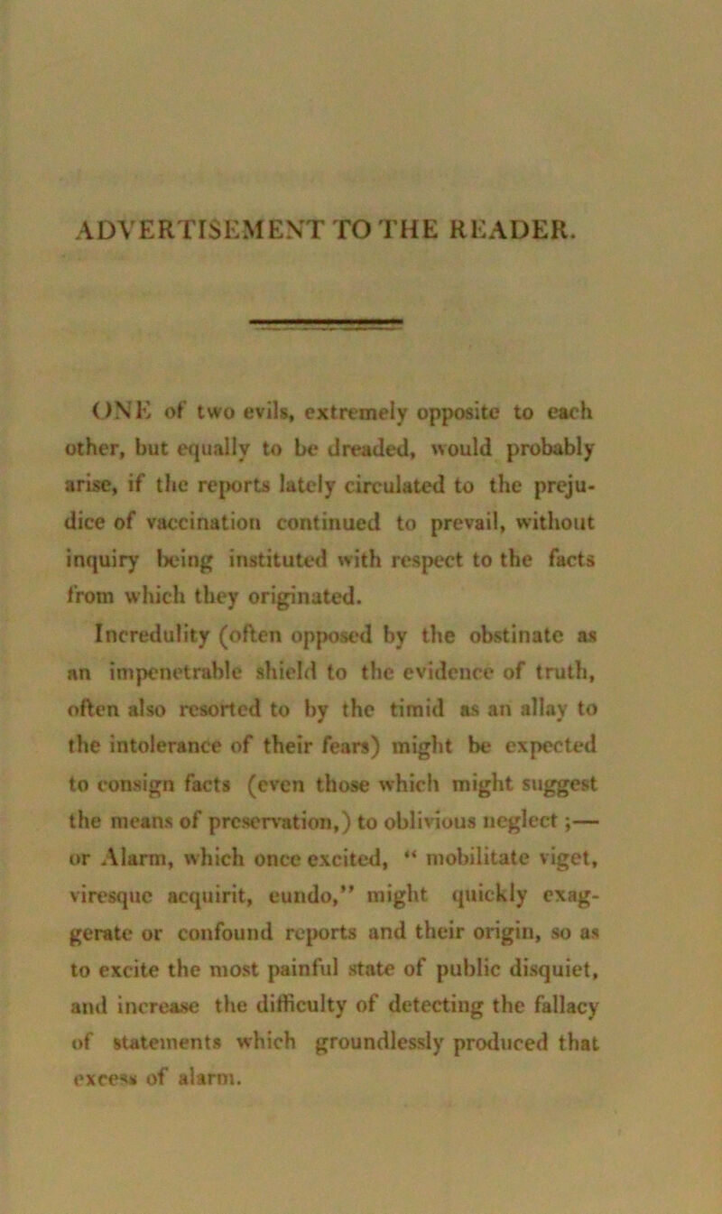 ADVERTISEMENT TO THE HEADER. ONE of two evils, extremely opposite to each other, hut equally to be dreaded, would probably arise, if the reports lately circulated to the preju- dice of vaccination continued to prevail, without inquiry being instituted with respect to the facts from which they originated. Incredulity (often opposed by the obstinate as an impenetrable shield to the evidence of truth, often also resorted to by the timid as an allay to the intolerance of their fears) might be expected to consign facts (even those which might suggest the means of preservation,) to oblivious neglect;— or Alarm, which once excited, ** mobilitate viget, viresque acquirit, eundo,” might quickly exag- gerate or confound reports and their origin, so as to excite the most painful state of public disquiet, and increase the difficulty of detecting the fallacy of statements which groundlessly produced that excess of alarm.