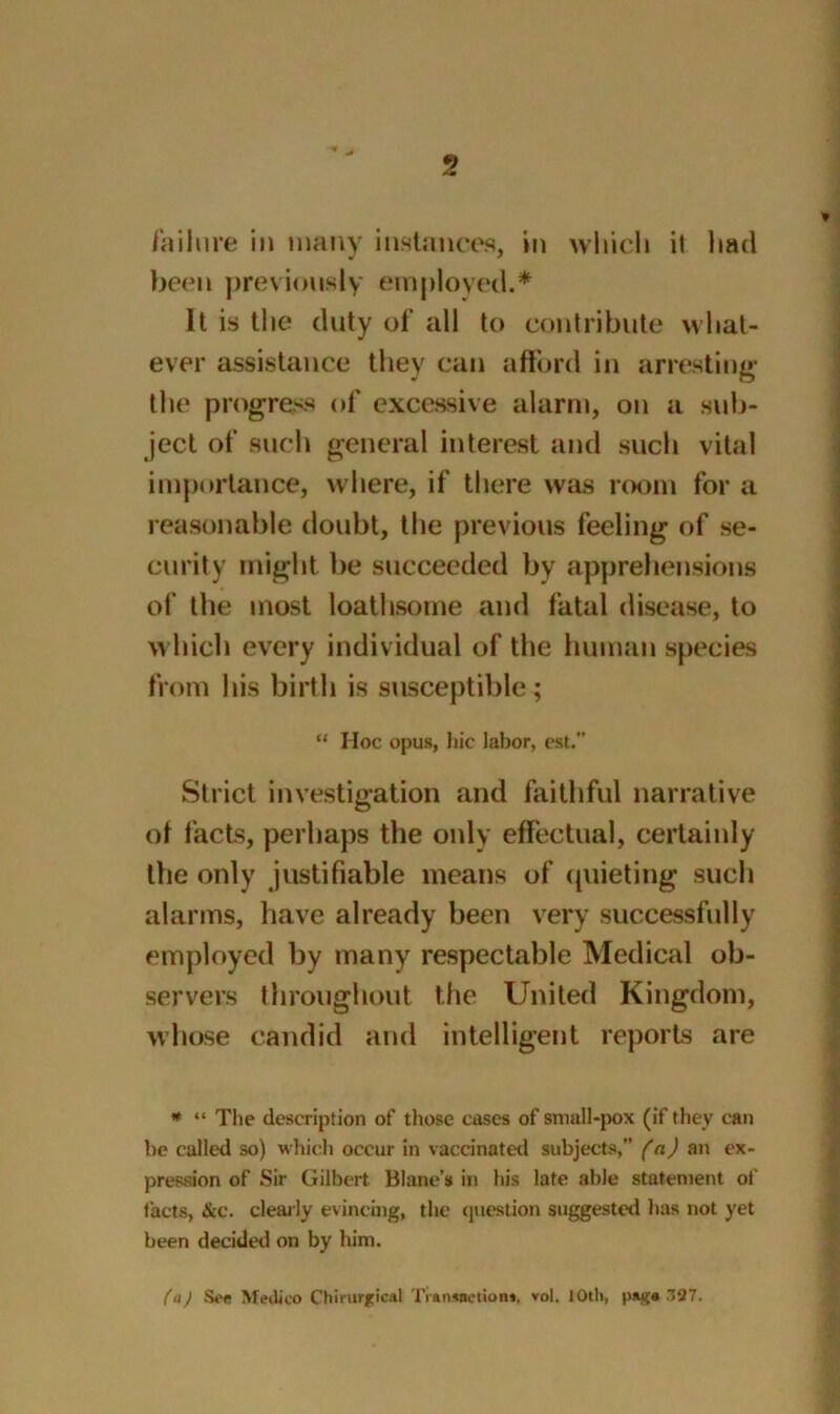 failure in many instances, in which ii had been previously employed.* It is the duty of all to contribute what- ever assistance they can afford in arresting the progress of excessive alarm, on a sub- ject of such general interest and such vital importance, where, if there was room for a reasonable doubt, the previous feeling of se- curity might be succeeded by apprehensions of the most loathsome and fatal disease, to which every individual of the human species from his birth is susceptible; “ Hoc opus, hie labor, est. Strict investigation and faithful narrative of facts, perhaps the only effectual, certainly the only justifiable means of quieting such alarms, have already been very successfully employed by many respectable Medical ob- servers throughout the United Kingdom, whose candid and intelligent reports are * “ The description of those cases of small-pox (if they can be called so) which occur in vaccinated subjects,” (a) an ex- pression of Sir Gilbert Blanc's in his late able statement ol facts, &c. clearly evincing, the question suggested has not yet been decided on by him. (a) See Medico Chirurgical Transaction*, vol. 1 Oth, pag« 387.