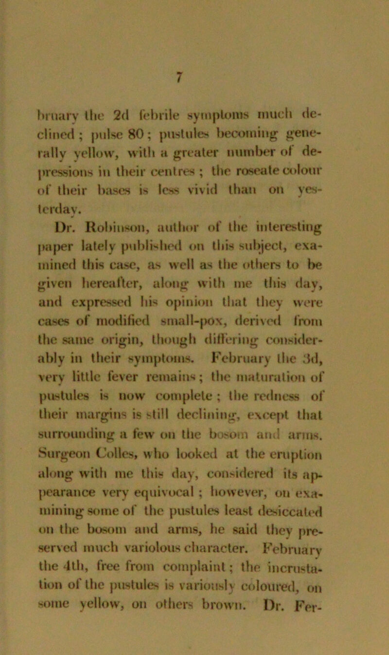 bmary the 2d febrile symptoms much de- clined ; pulse 80; pustules becoming gene- rally yellow, with a greater number ol de- pressions in their centres ; the roseate colour of their bases is less vivid than on yes- terday. Dr. Robinson, author of the interesting paper lately published on this subject, exa- mined this case, as well as the others to Ik* given hereafter, along with me this day, and expressed his opinion that they were cases of modified small-pox, derived from the same origin, though differing consider- ably in their symptoms. February the 3d, very little fever remains; the maturation of pustules is now complete; the redness of their margins is still declining, except that surrounding a few on the bosom and arms. Surgeon Codes, who looked at the eruption along with me this day, considered its ap- pearance very equivocal; however, on exa- mining some of the pustules least desiccated on the bosom and arms, he said they pre- served much variolous character. February the 4th, free from complaint; the incrusta- tion of the pustules is variously coloured, on some yellow, on others brown. Dr. Fer-