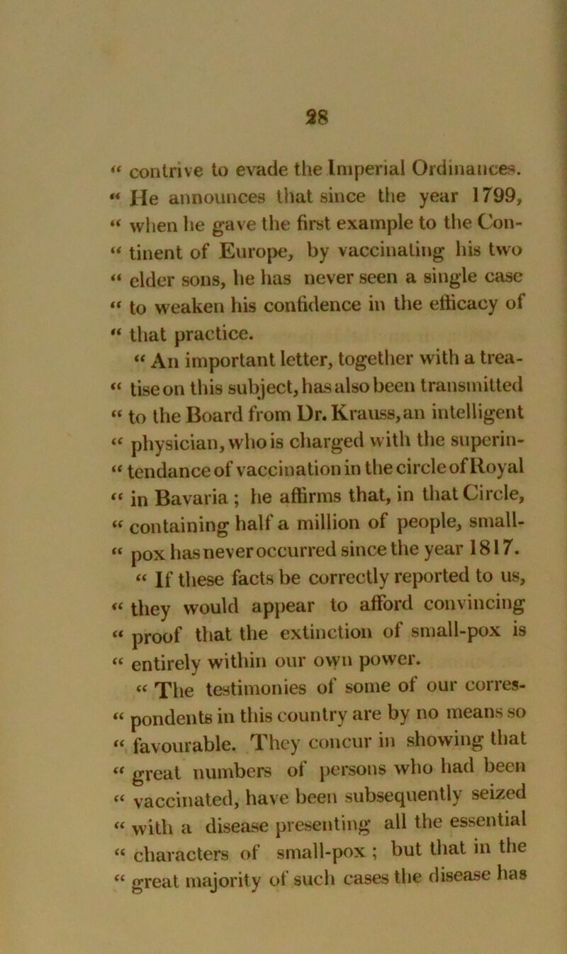 « contrive to evade the Imperial Ordinances. «« He announces that since the year 1799, “ wlien he gave the first example to the Con- “ tinent of Europe, by vaccinating his two “ elder sons, he has never seen a single case « to weaken his confidence in the efficacy of “ that practice. “ An important letter, together with a trea- « tiseon this subject, has also been transmitted “ to the Board from Dr.Krauss,an intelligent « physician, who is charged with the superin- «tendance of vaccination in the circle of Royal << in Bavaria ; he affirms that, in that Circle, k containing half a million of people, small- « pox has never occurred since the year 1817. “ If these facts be correctly reported to us, “ they would appear to afford convincing “ proof that the extinction of small-pox is “ entirely within our own power. « The testimonies of some ol our corres- “ pondents in this country are by no means so “ favourable. They concur in showing that “ great numbers of persons who had been « vaccinated, have been subsequently seized “ with a disease presenting all the essential « characters of small-pox ; but that in the “ great majority of such cases the disease has