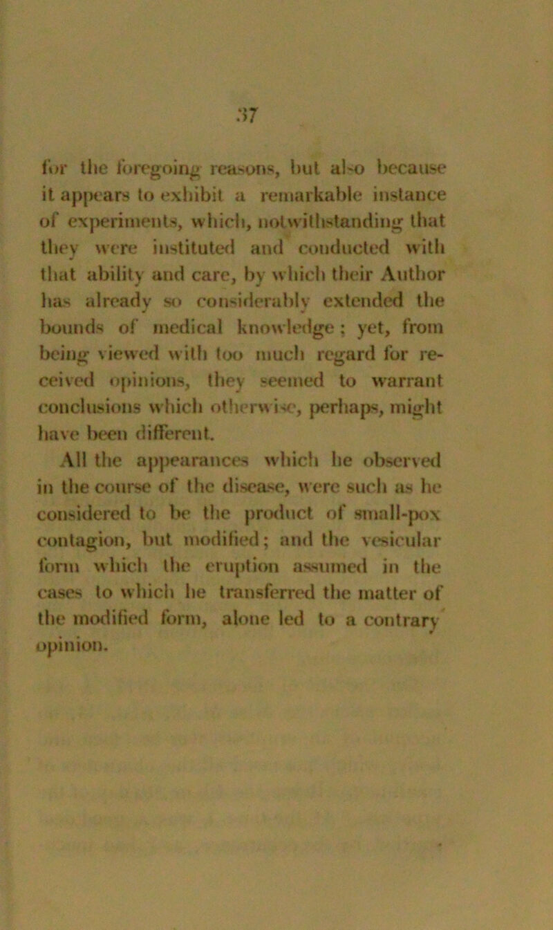 for the foregoing reasons, but al-o because it appears to exhibit a remarkable instance of experiments, which, notwithstanding that they were instituted and conducted with that ability and care, by which their Author has already so considerably extended the bounds of medical knowledge: yet, from being viewed with too much regard for re- ceived opinions, they seemed to warrant conclusions which otherwise, perhaps, might have been different. All the appearances which he observed in the course of the disease, were such as he considered to be the product of small-pox contagion, but modified; and the vesicular form which the eruption assumed in the cases to which he transferred the matter of the modified form, alone led to a contrary w opinion.