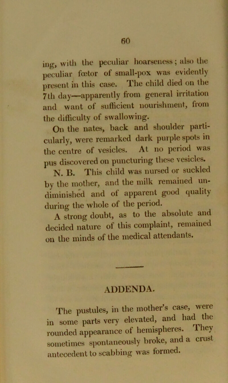 fiO ing, with the peculiar hoarseness; also the peculiar fcetor of small-pox was evidently present in this case. The child died on the 7 th day—apparently from general irritation and want of sufficient nourishment, from the difficulty of swallowing. On the nates, back and shoulder parti- cularly, were remarked dark purple spots in the centre of vesicles. At no period was pus discovered on puncturing these vesicles. N. B. This child was nursed or suckled by the mother, and the milk remained un- diminished and of apparent good quality during the whole of the peiiod. A strong doubt, as to the absolute and decided nature of this complaint, remained on the minds of the medical attendants. addenda. The pustules, in the mother’s case, were in some parts very elevated, and had the rounded appearance of hemispheres. 1 hey sometimes spontaneously broke, and a crust antecedent to scabbing was formed.