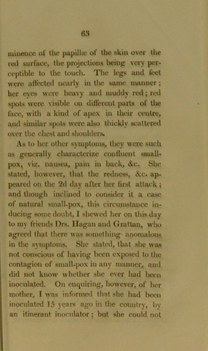 raineuce of the papillae of the skin over the red surface, the projections being very per- ceptible to the touch. The legs and feet were affected nearly in the same manner; her eves were heavy and muddy red; red spots were visible on different parts of the face, with a kind of apex in their centre, and similar sputa were also thickly scattered over the chest and shoulders. As to her other symptoms, they were such as generally characterize confluent small- pox, viz. nausea, pain in back, &c. She stated, however, that the redness, &c« ap- peared on the 2d day after her first attack ; and though inclined to consider it a case of natural small-pox, this circumstance in- ducing some doubt, 1 shewed her on this day to my friends l)rs. Hagan and Grattan, who agreed that there was something anomalous in the symptoms. She stated, that she was not conscious of having been exposed to the contagion of small-pox in any manner, and did not know whether she ever had been inoculated. On enquiring, however, of her mother, 1 was informed that she had been inoculated 15 years ago in the country, by an itinerant inooulator; but she could not