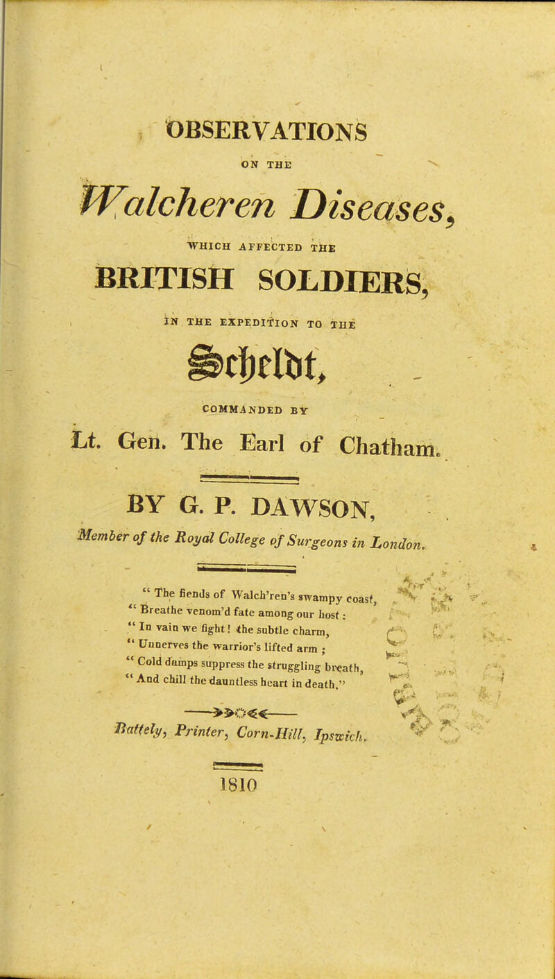 OBSERVATIONS ON THE tValcheren Diseases WHICH AFFECTED THE iBRITISH SOLDIERS, IN TllE EXPEDITION TO THE COMMANDED BY Lt. Geii. The Earl of Chatham. BY G. P. DAWSON, Member of the Royal College of Surgeons in London. ' iff.. •>»'  The fiends of Walch'ren's swampy coasf, •  Breathe venom'd fate among our host:  In vain we fight! <he subtle charm, t,  Unnerves the warrior's lifted arm ;  Cold damps suppress the struggling bi^Qaf h,  And chill the dauntless heart in death  ' '^ c ^»0« Ifnftely, Printer, Corn-Hill, Ipszcich. 1810