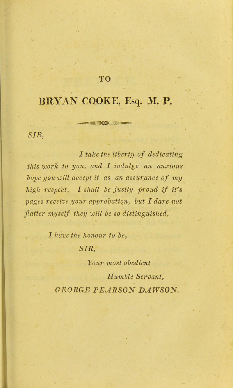 TO BRYAN COOKE, Esq. M, P. r-==iiilllll!lllll<o>ll)lllll|lii:i===-'- SJB, I take the liherty of dedicating this work to you, and I indulge an anxious ]iope you will accept it as an assurance of my liigli respect. I shall be justly proud if it's pages receive your approbation, but I dare not flatter myself they will be so distinguished, I have the honour to be, SIR, Your most obedient Humble Servant^ GEORGE PEARSON DAWSON,