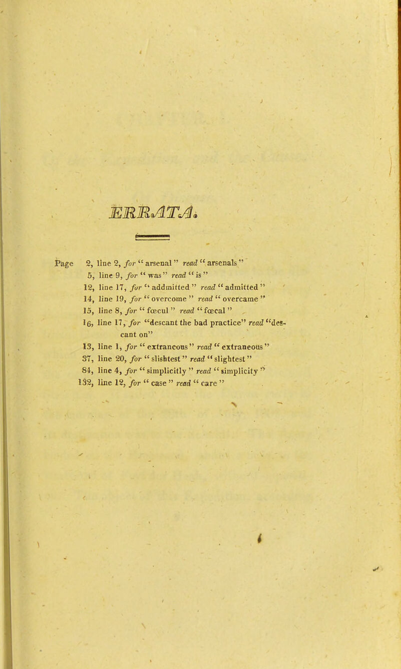 Page 2, line 2, for  arsenal read  arsenals  5, line 9, for  was read  is  12, line 17, fur  addmitted  read  admitted  14, line 19, for  overcome  read  overcame  15, line 8, for  foecul  read  foecal  . Ig, line n, for descant the bad practice rertJ des- cant on 13, line 1, for  extraneous read extraneous 37, line 20, for  slightest read  slightest 84, line 4, for  simplicifly  read  simplicity 132, line 12, for  case » read  care  i