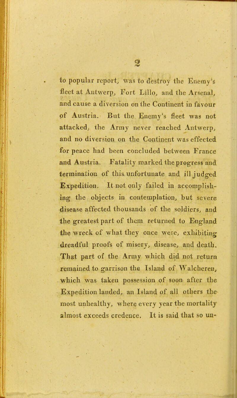 to popular report Was to destroy the Enemy's fleet at Antwerp, Fort Lillo, and the Arsenal, and cause a diversion on the Continent in favour of Austria. But the Enemy's fleet w^as not attacked, the Army never reached Antwerp, and no diversion on the Continent was effected for peace had been concluded between France and Austria. Fatality marked the progress and termination of this unfortunate and ill judged Expedition. It not only failed in accomplish- ing the objects in contemplation, but severe disease affected thousands of the soldiers, and the greatest part of them returned to England the wreck of what they once were, exhibiting dreadful proofs of misery, disease, and death. That part of the Army which did not return remained to garrison the Island of Walcheren, which was taken possession of soon after the Expedition landed, an Island of all others the- most unhealthy, where every year the mortality almost exceeds credence. It is said that so un-