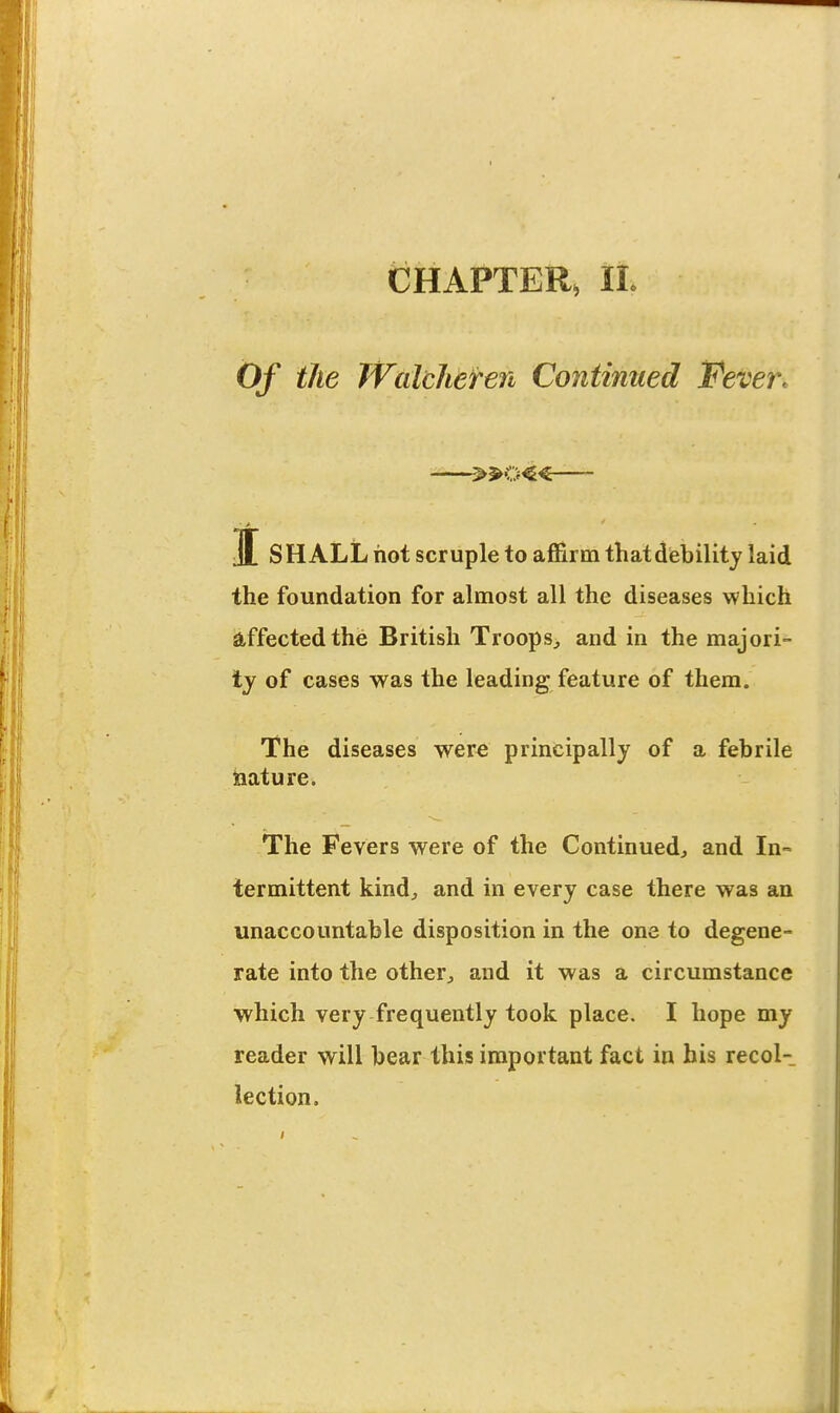 CHAPTER, IL Of the TVaicheren Continued Fever. -—»o«— J SHALL hot scruple to ajBirm that debility laid the foundation for almost all the diseases which affected the British Troops^ and in the majori- ty of cases was the leading feature of them. The diseases were principally of a febrile jaature. The Fevers were of the Continuedj and In= termittent kind^ and in every case there was an unaccountable disposition in the one to degene- rate into the other^ and it was a circumstance which very frequently took place. I hope my reader will bear this important fact in his recol- lection.
