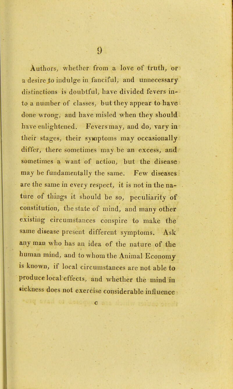 Authors, whether from a love of truth, or a desire jto indulge m fanciful, and unnecessary distinctions is doubtful, have divided fevers in- to a number of classes, but they appear to have done wrong, and have misled when they should have enlightened. Fevers may, and do, vary in their stages, their symptoms may occasionally differ, there sometimes may be an excess, and sometimes a want of action, but the disease may be fundamentally the same. Few diseases are the same in every respect, it is not in the na- ture of things it should be so, peculiarity of constitution, the state of mind, and many other existing circumstances conspire to make the same disease present different symptoms. Ask any man who has an idea of the nature of the human mind, and to whom the Animal Economy . is known, if local circumstances are not able to produce local effects, and whether the mind in sickness does not exercise considerable influence c