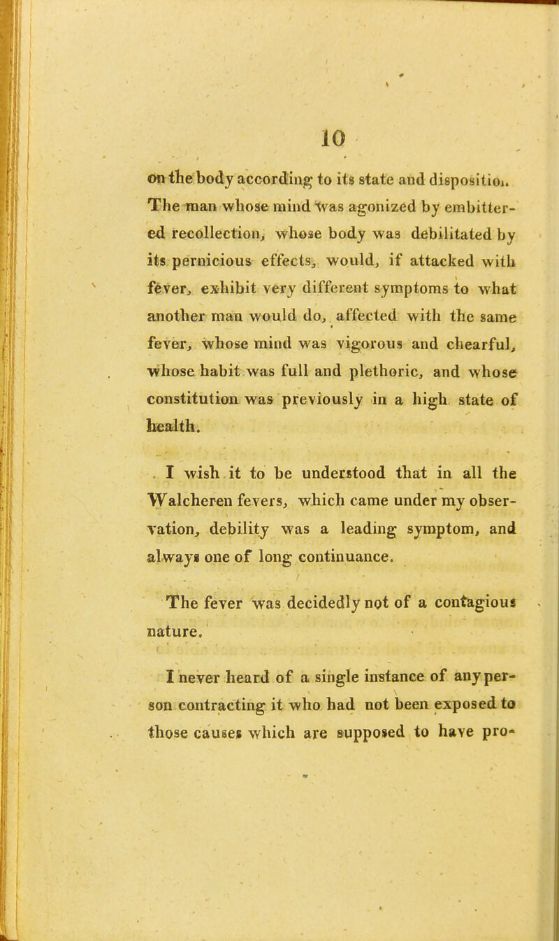 on the body according to its state and disposition The man whose mind 'Was agonized by embitter- ed recollection^ whose body was debilitated by its pernicious effects^ would, if attacked with fever, exhibit very different symptoms to what another man would do, affected with the same fever, Vvhose mind was vigorous and chearful, whose habit was full and plethoric, and whose constitution, was previously in a high state of be^th. I wish it to be understood that in all the Walcheren fevers, which came under my obser- vation, debility was a leading symptom, and always one of long continuance. The fever was decidedly not of a contagiouj nature. I never heard of a single instance of any per- son contracting it who had not been exposed to those causes which are supposed to have pro-