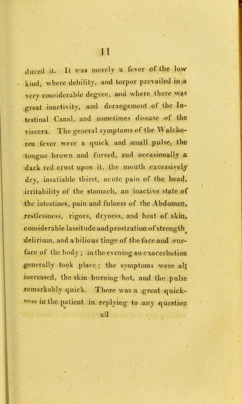duced it. It was merely a fever of the low - kind, where debility, and torpor prevailed in^a very considerable degree, and where there was great inactivity, and derangement of the Iq- testinal Canal, and sometimes disease of the viscera. The general symptoms of the Walche- ren fever were a quick and small pulse, the tongue brown and furred, and oecasionally a dark red crust upon it, the mouth excessively dry, insatiable thirst, acute pain of the bead, [irritability of the stomach, an Inactive state of the intestines, pain and fulness of the Abdomen, restlessness, rigors, dryness, and heat of skin> considerable lassitude and prostration of strength^ delirium, and a bilious tinge of the face and sur- face of the body ; in the evening an exacerbation .generally took place; the symptoms were all increased, the skin burning hot, and the pulse remarkably quick. There was a .great quick- ness in the i>atient in replying to any question c3