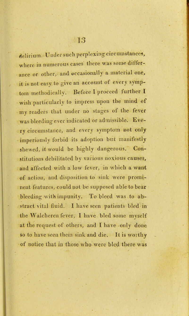 delirium. Under such perplexing circumstanc<>s, where in numerous cases there was some differ- ance or other, and occasionally a material one, it is not easy to give an account of every symp- tom methodically. Before I proceed further I wish particularly to impress upon the mind of my readers that under no stages of the fever was bleeding ever indicated or admissible. Eve- ry circumstance, and every symptom not only imperiously forbid its adoption but manifestly shewed, it would be highly dangerous. Con- stitutions debilitated by various noxious causes, and affected with a low fever, in which a want of action, and disposition to sink were promi- nent features, could not be supposed able to bear bleeding with impunity. To bleed was to ab- stract vital fluid. I have seen patients bled in the Walcheren fever, I have bled some myself at the request of others, and I have only done so to have seen them sink and die. It is worthy of notice that in those who were bled there was