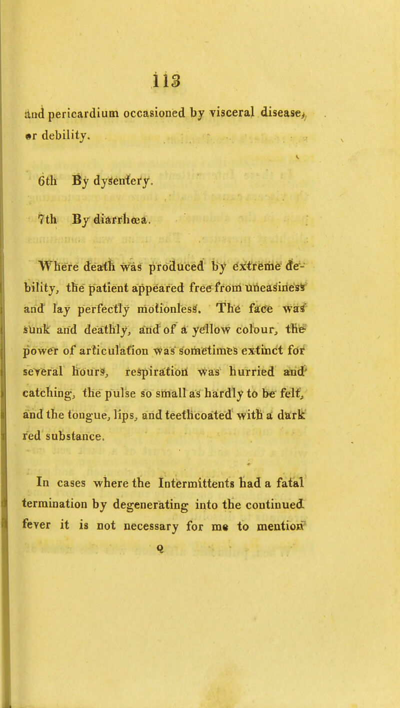Hn^ pericardium occasioned by visceral disease^, #r debility. 6th By dySenfei'y. 7th By diarrhtea. Where death was proStticed' 4^tiiiiie ^e- bility, the patient appeared free froni Uriea^iries* and lay perfectly motionless. Th6 fac^ waS sUnk and deathly, and'of a ydloW colour^ thi# pbw^r of articulafion was* sometimes extinct fdif seYefal tidurs^, reSpiratioil was hurried and' catching, the pulse so small as hardly to be felt^ and the tongue, lips, and teethcoated with a dark fed substance. In cases where the Intiermittents had a fatal termination by degenerating into the continued fever it is not necessary for m« to mentioif