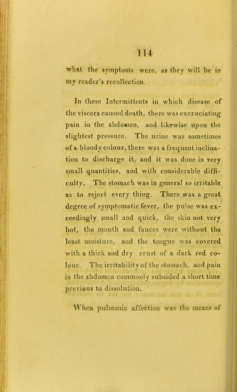 wbat the symptoms were, as they will be iii ftiy reader's recollection. In these Intermittents in which disease of the viscera caused death, there was excruciating pain in the abdomen, and likewise upon the slightest pressure. The urine was sometimes of a bloody colour, there was a frequent inclina- tion to discharge it, and it was done in rery small quantities, and with considerable diffi- culty. The stomach was in geiaeral so irritable as to reject every thing. There was^ a great degree of symptomatic fever, the pulse was ex- ceedingly small and quick, the skin not very hot, the mouth and fauces were without the least moisture, and the tongue was covered with a thick and dry crust of a dark red co- lour. The irritability of the stomach, and pain in the abdomen commonly subsided a short tune previous to dissolution. When pulmonic affection was the means of