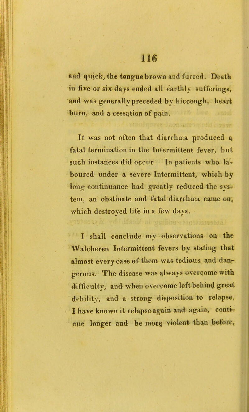 and quickj the tonguebrewn and furred. Death in five or six days ended all earthly sufferings, and was generally preceded by hicooughj heart burn^ and a cessation of pain. It was not often that diarrhoea produced fatal termination in the Intermittent fever, but such instances did occur In patients wha la-t boured under a severe Intermittent, which by long continuance had greatly reduced the sys- tem, an obstinate and fatal diarrhoea came on^ which destroyed life in a few days. I shall conclude my observations on the Walcberen Intermittent fevers by stating that almost every case of them was tedious and dan- gerous. The disease was always overcome with difficulty, and when overcome left behind great debility, and a strong disposition to relapse. I have known it relapse again aTtd again, conti^ nue longer and be raoti^ violent than before.