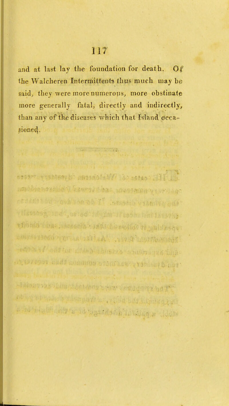 iir and at last lay the foundation for death. Of the Walcheren Intermittent* thus much may be saidj they were more numerojiSj more obstinate more generally fatalj directly and indirectly, than any of the diseases which that Island occa- sioned.