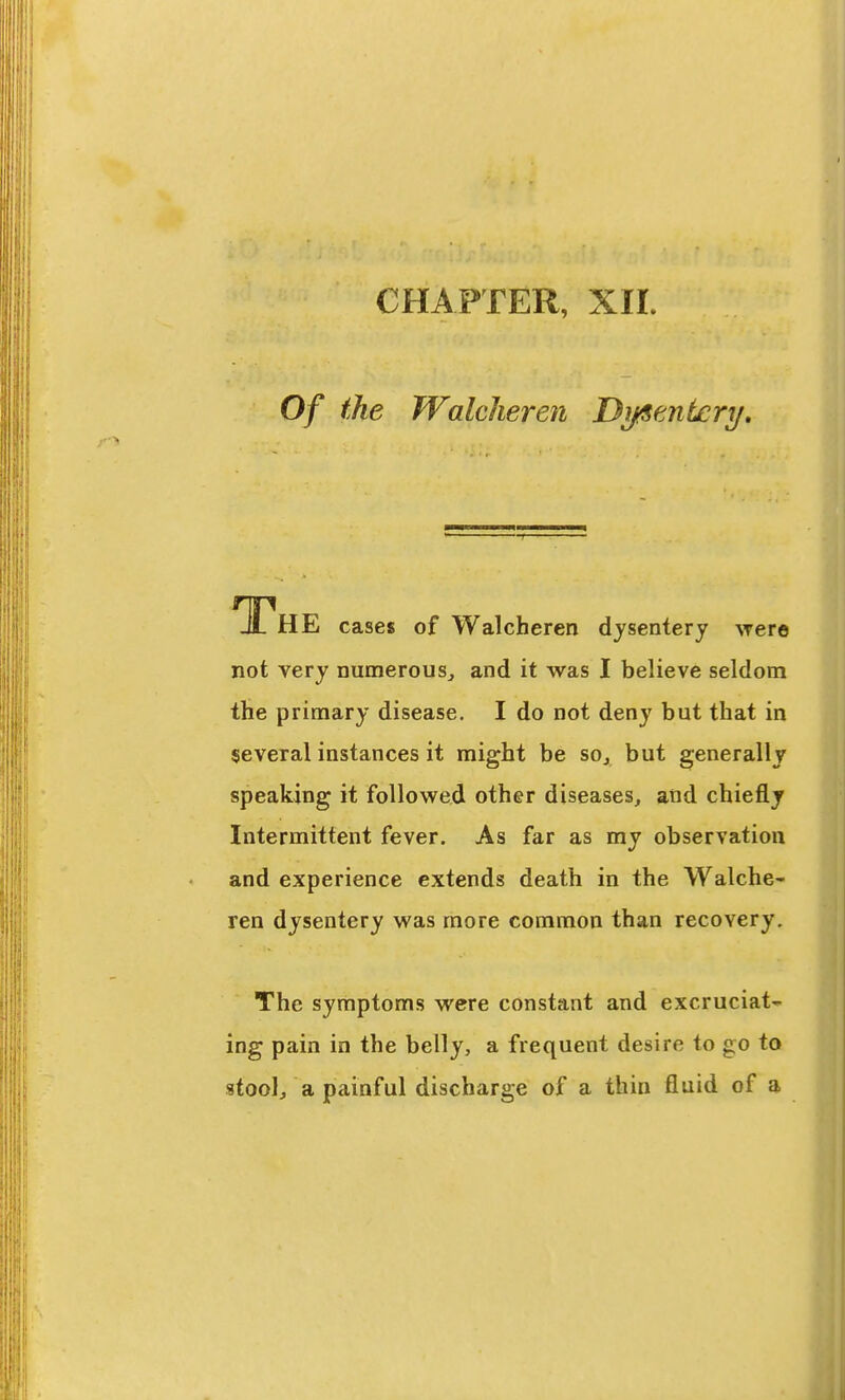 CHAPTER, XIL Of the JValcheren Dijfientery, The cases of Walcheren dysentery were not very numerous^ and it was I believe seldom the primary disease. I do not deny but that in several instances it might be so, but generally speaking it followed other diseases, and chiefly Intermittent fever. As far as my observation and experience extends death in the Walche- ren dysentery was more common than recovery. The symptoms were constant and excruciat- ing pain in the belly, a frequent desire to go to stool/a painful discharge of a thin fluid of a