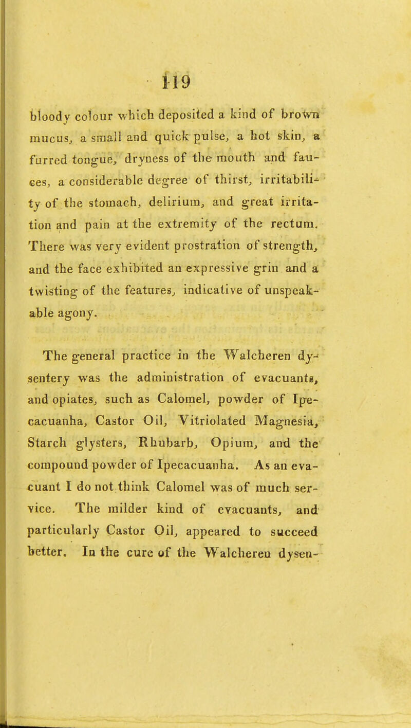 Il9 bloody colour which deposited a kind of brotvn raucusj a small and quick pulse, a hot skin, a furred tongue, dryness of the mouth and fau- ces, a considerable degree of thirst, irritabili- ty of the stomach, delirium, and great irrita- tion and pain at the extremity of the rectum. There was very evident prostration of strength, and the face exhibited an expressive grin and a twisting of the features, indicative of unspeak- able agony. The general practice in the Walcheren dy- sentery was the administration of evacuante, and opiates, such as Calornel, powder of Ipe- cacuanha, Castor Oil, Vitriolated Magnesia, Starch glysters, Rhubarb, Opium, and the compound powder of Ipecacuanha. As an eva- cuant I do not think Calomel was of much ser- vice. The milder kind of evacuants, and particularly Castor Oil, appeared to succeed better. In the cure of the Walcheren dysen-