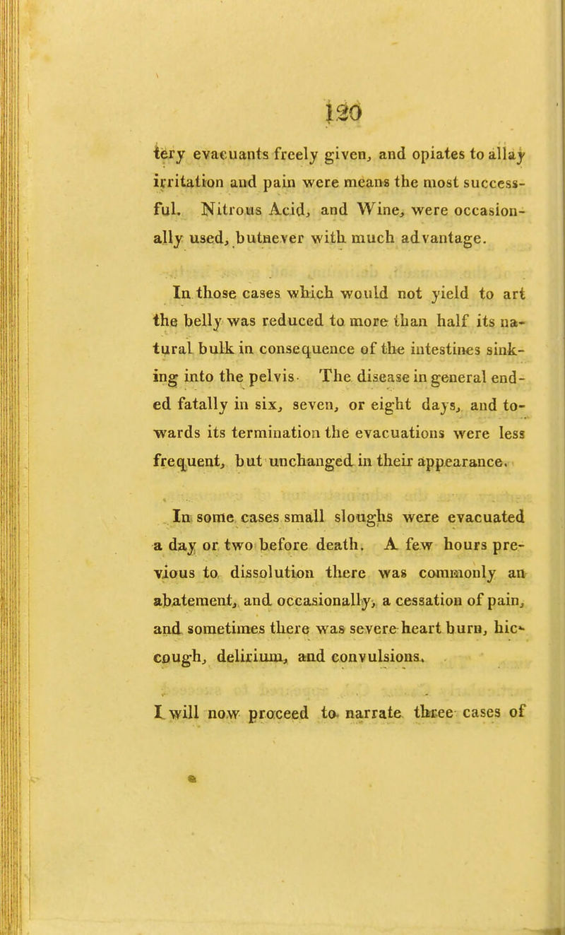 U6 iety evaeuants freely giveiij and opiates to allaj irritatton and pain were means the most success- ful. Nitrous Acid, and Wine, were occasion- ally used, butnever with much advantage. In those cases which would not yield to art the belly was reduced to more than half its na- tural bulk in consequence of the intestines sink- ing into the pelvis The disease in general end- ed fatally in six, seven, or eight days, and to- wards its termination the evacuations were less frequent, but unchanged in their appearance. In some cases small sloughs weie evacuated a day or two before death. A few hours pre- vious to dissolution there was commonly an ab/atement, and oceasionally> a cessation of pain, and sometimes there was severe heart burn, hic«- cough, delirium, and convulsions.