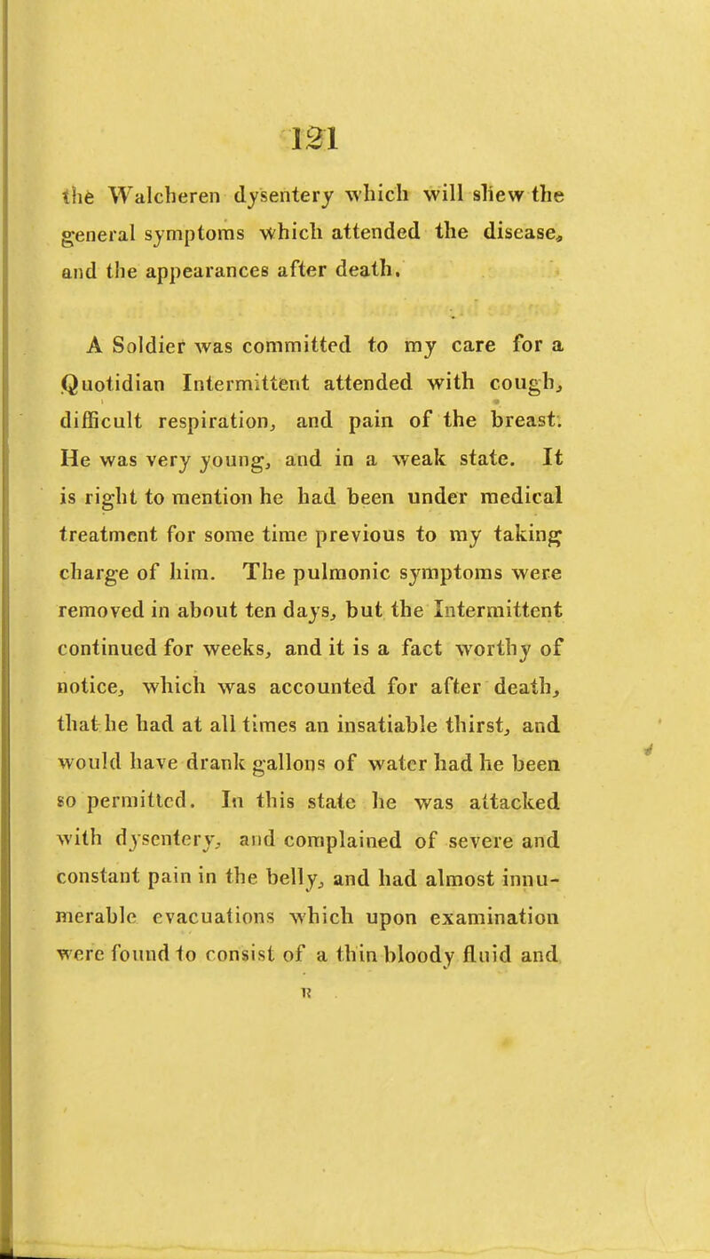 the Walcheren dysentery which will sliew the general symptoms which attended the disease, and the appearances after death. A Soldier was committed to my care for a Quotidian Intermittent attended with coughj difficult respiration^ and pain of the breast. He was very youngs and in a weak state. It is right to mention he had been under medical treatment for some time previous to my taking charge of him. The pulmonic symptoms were removed in about ten daysj but the Intermittent continued for weeks, and it is a fact worthy of notice, which was accounted for after death, that he had at all times an insatiable thirst, and would have drank gallons of water had he been 80 permitted. In this state he was attacked with dysentery, and complained of severe and constant pain in the belly, and had almost innu- merable evacuations which upon examination were found to consist of a thin bloody fluid and n