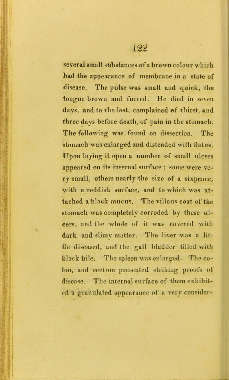 123 several gmall substances of a brown colour which had the appearance of membrane in a state of disease. The pulse was small and quick, the tongue brown and furred. He died in seven days, and to the last, complained of thirst, «nd three days before death, of pain in the stomach. The following was found on dissection. The stomach was enlarged and distended with flatus. Upon laying it open a number of small ulcer* appeared on its internal surface ; some were ve- ry small, others nearly the size of a sixpence, ■with a reddish surface, and to which was at- tached a black mucus. The villous coat of the stomach was completely corroded by these ul- cers, and the whole of it was covered with dark and slimy matter. The liver was a lit- tle diseased, and the gall bladder filled with black bile. The spleen was enlarged. The co- lon, and rectum presented striking proofs of disease. The internal surface of them exhibit- ed a granulated appearance of a very consider-