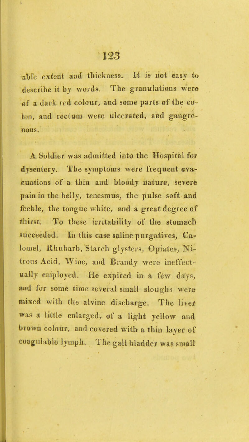able extent and tliickness. If is not easy to describe it by words. The granulations were of a dark red colour^ and some parts of the co- lon, and rectum were ulcerated, and gangre- nous. A Soldier was admitted into the Hospital for dysentery. The symptoms were frequent eva- cuations of a thin and bloody nature, severe pain in the belly, tenesmus, the pulse soft and feeble, the tongue white, and a great degree of thirst. To these irritability of the stomach succeeded. In this case saline purgatives. Ca- lomel, Rhubarb, Starch glysters. Opiates, Ni- trous Acid, Wine, and Brandy were ineffect- ually employed. He expired in a few days, and for some time several small sloughs were mixed with the alvinc discharge. The livef ^as 3 little enlarged, of a light yellow and brown colour, and covered \Vitb a thin layer of coagulable lymph. The gall bladder was small