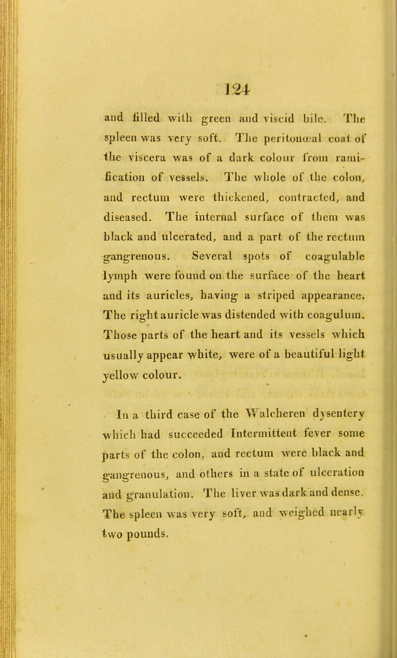 and filled with green and viscid bile. The spleen w^as very soft. TJic peritouu^al coat of the viscera was of a dark colour from rami'- fication of vessels. The whole of the colon^ and rectum were thickened, contracted, and diseased. The internal surface of them was black and ulcerated, and a part of the rectum gangrenous. Several spots of coagulable lymph were found on the surface of the heart and its auricles, having a striped appearance. The right auricle was distended with coagulum. Those parts of the heart and its vessels which usually appear white, were of a beautiful light yellow colour. In a third case of the Walcheren dysentery which had succeeded Intermittent fever some parts of the colon, and rectum were black and gangrenous, and others in a state of ulceration and granulation. The liver was dark and dense. The spleen was very soft,, and weighed nearly two pounds.