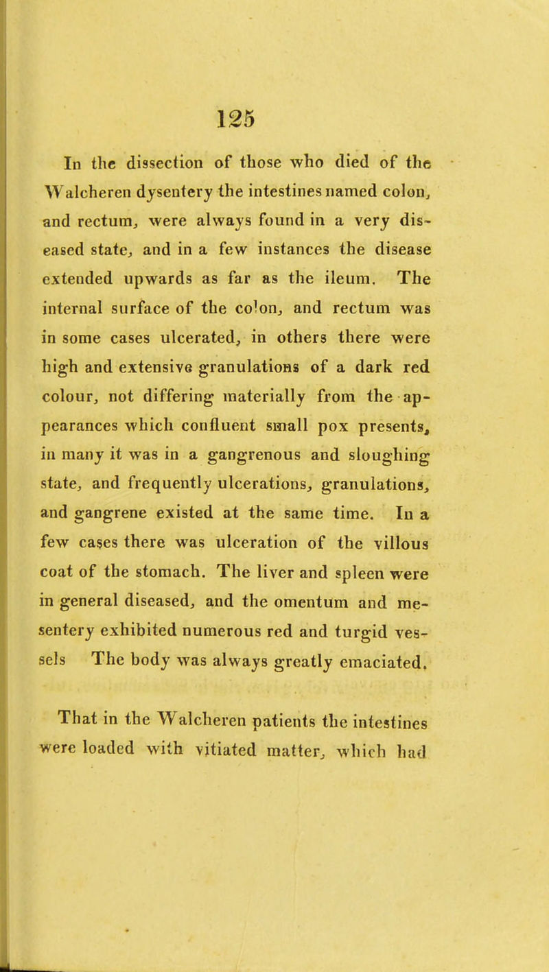 In the dissection of those who died of the Walcheren dysentery the intestines named colon, and rectum, were always found in a very dis- eased state, and in a few instances the disease extended upwards as far as the ileum. The internal surface of the co^on, and rectum was in some cases ulcerated, in others there were high and extensive granulations of a dark red colour, not differing materially from the ap- pearances which confluent small pox presents, in many it was in a gangrenous and sloughing state, and frequently ulcerations, granulations, and gangrene existed at the same time. In a few cases there was ulceration of the villous coat of the stomach. The liver and spleen were in general diseased, and the omentum and mfs- sentery exhibited numerous red and turgid ves- sels The body was always greatly emaciated. That in the Walcheren patients the intestines were loaded with vitiated matter, which had