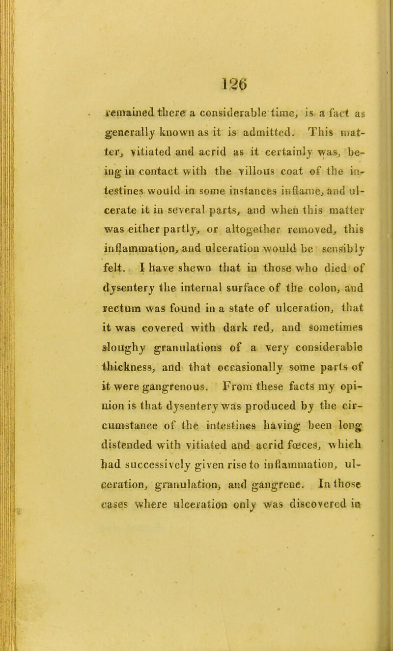 i-eiTTained there a considerable time, is a fact as generally known as it is admitted. This n>at- tefj vitiated and acrid as it certainlj was, be- ing in contact with the bilious coat of the in- testines would in some instances inflame^ and ul- cerate it in several parts, and when this matter was either partly^ or altogether removed, this inflammation, and ulceration would be sensibly felt. I have shewn that in those who died of dysentery the internal surface of the colon, and rectum was found in a state of ulceration, that it was covered with dark red, and sometimes doughy granulations of a very considerable thickness, and that occasionally some parts of it were gangrenous. From these facts my opi- nion is that dysentery was produced by the cir- cumstance of the intestines having been long distended with vitiated and acrid foeces, which had successively given rise to inflammation, ul- ceration, granulation, and gangrene. In those cases where ulceration only was discovered in
