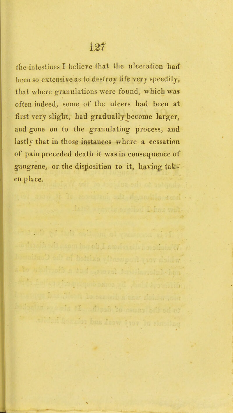 i2f the intestines I believe that the ulceration hact been so extensive as to destroy life very speedily, that where granulations were found, which was often indeed, some of the ulcers had been at first very slight, had gradually become larger^ and gone on to the granulating process, and lastly that in those instances where a cessation of pain preceded death it was in consequence of gangrene, or the dispjosition to it, having tak- en place.