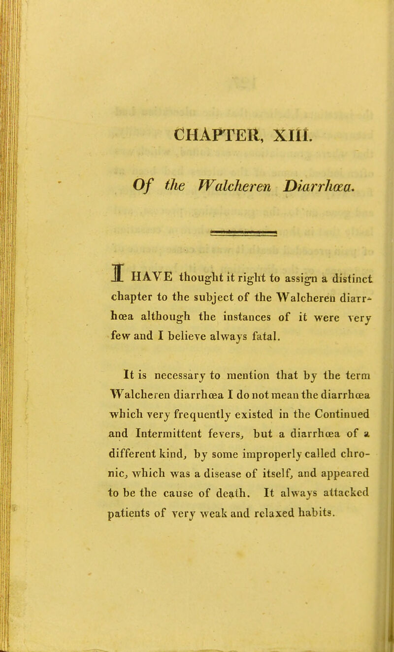 CHAPTER, XIIl. Of the Walcheren Diarrhoea, I HAVE thought it right to assign a distinct chapter to the subject of the Walcheren diarr* hoea although the instances of it were very few and I believe always fatal. It is necessary to mention that by the term Walcheren diarrhoea I do not mean the diarrhoea which very frequently existed in the Continued and Intermittent fevers^ but a diarrhoea of a different kind, by some improperly called chro- nicj which was a disease of itself, and appeared to be the cause of death. It always attacked patients of very weak and relaxed habits.