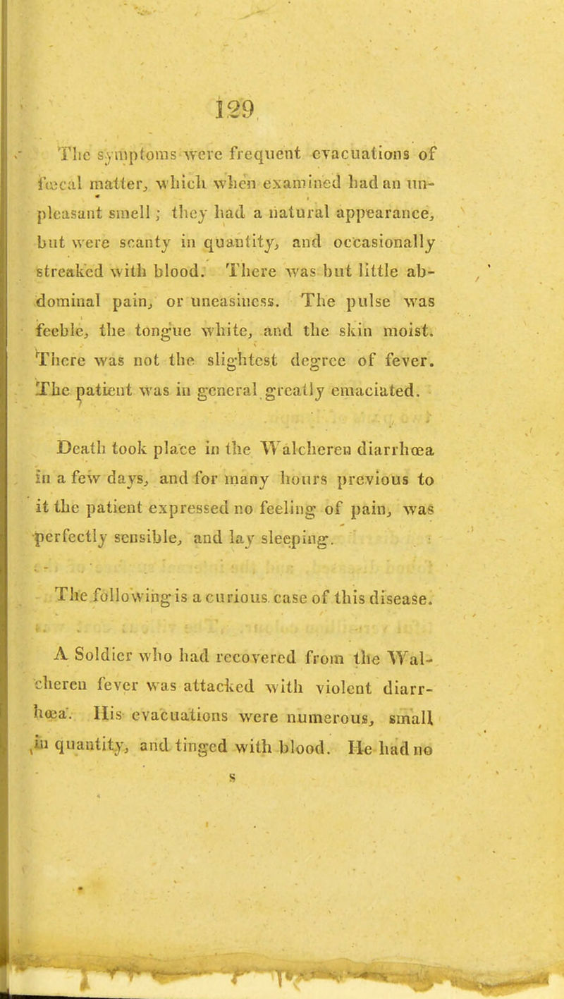 The S;)mptoms were frequent cyacuations of jftijcal matter^ wliicli when examined had an im- pleasant smell; they had a natural appearancej but were scanty in quantity, and occasionally streaked with blood. There Avas but little ab- dominal pain, or uneasiness. The pulse was feeble, the tongue white, and the skin moist. There was not the slightest degree of fever. The patient Was in general greatly emaciated. Death took place in the Walcheren diarrhoea , in a few days, and for many hours previous to it the patient expressed no feeling of pain, was perfectly sensible, and lay sleeping. The following is a curious case of this disease. A Soldier who had recovered from the Wal- cheren fever was attacked w ith violent diarr- hoea. His evacuations were numerouis, small ,iu quantity, and tinged with blood. Be had no s