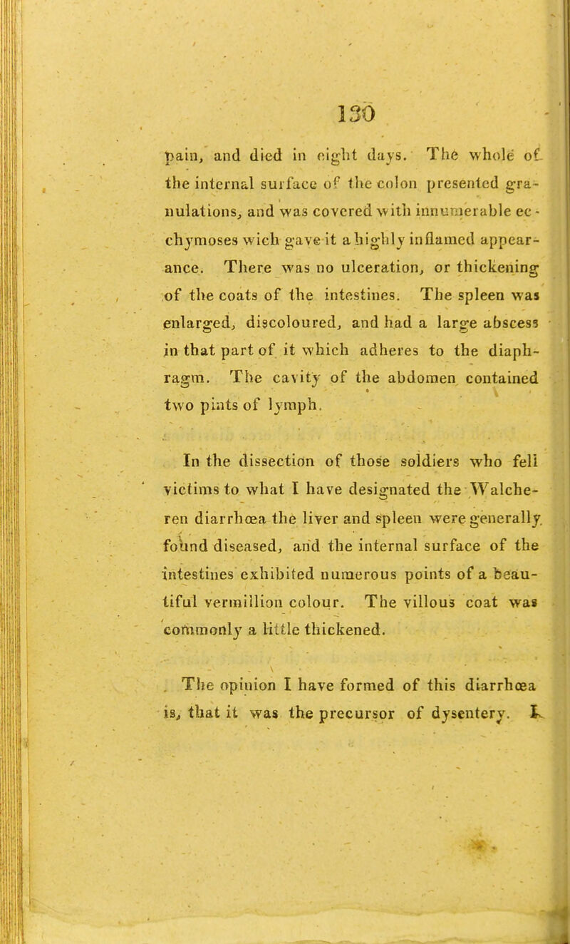 pain, and died in oigbt days. Th6 whole of the internal surface of the colon presented gra- nulations, and was covered w ith innuriierable ec - chjmoses wich gave it a highly inflamed appear- ance. There was no ulceration, or thickenincp of the coats of the intestines. The spleen was enlarged, discoloured, and had a large abscess in that part of it which adheres to the diaph- ragm. The cavity of the abdomen contained two pints of Ijmph. In the dissection of those soldiers who fell victims to what I have designated the Walche- ren diarrhoea the liver and spleen were generally, found diseased, and the internal surface of the intestines exhibited numerous points of a beau- tiful Vermillion colour. The villous coat was commonly a little thickened. . The opinion I have formed of this diarrhoea is^ that it was the precursor of dysentery,