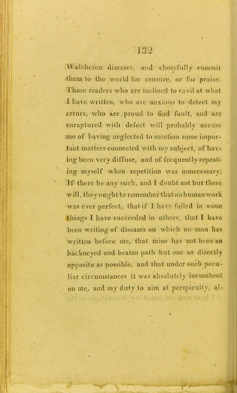 Walchercn diseases, and cheerfully coinniu tliem to the world for censupe, or for praise. Those readers who arc inclined to cavil at what I haVe written, who are anxious to detect my prrors, who are,proud to find fault, and arc enraptured with defect will probably accuse me of having neglected to mention some impor- tant matters connected with my sqbject, of hav- ing* been very diffuse, and of frequently repeat- ing myself when repetition was unnecessary. If there be any such, and I doubt not but there will, they ought to remember that no human work was ever perfect, that if I have failed in some things I have succeeded in others, that I have been writing of diseases on which no man has written before, me, that mine has not been am hackneyed and beaten path but one as directly opposite as possible, and that under such pecu- liar circumstances it was absolutely incumbent on mej and my duty to aim at perspicuity, a,U