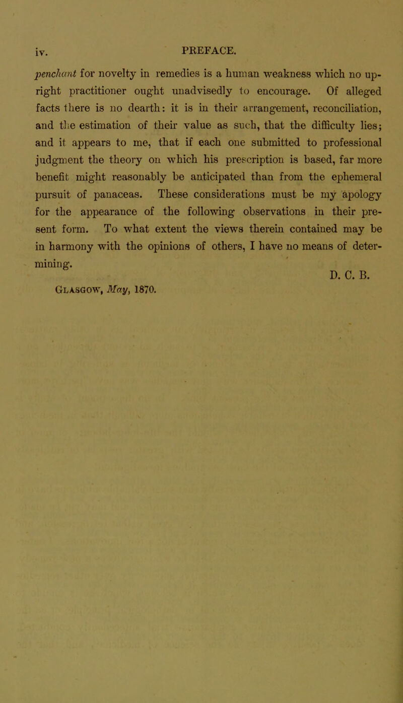 penchant for novelty in remedies is a human weakness which no up- right practitioner ought unadvisedly to encourage. Of alleged facts there is no dearth: it is in their arrangement, reconciliation, and the estimation of their value as such, that the difficulty lies; and it appears to me, that if each one submitted to professional judgment the theory on which his prescription is based, far more benefit might reasonably be anticipated than from the ephemeral pursuit of panaceas. These considerations must be my apology for the appearance of the following observations in their pre- sent form. To what extent the views therein contained may be in harmony with the opinions of others, I have no means of deter- mining. Glasgow, May, 1870. D. C. B.