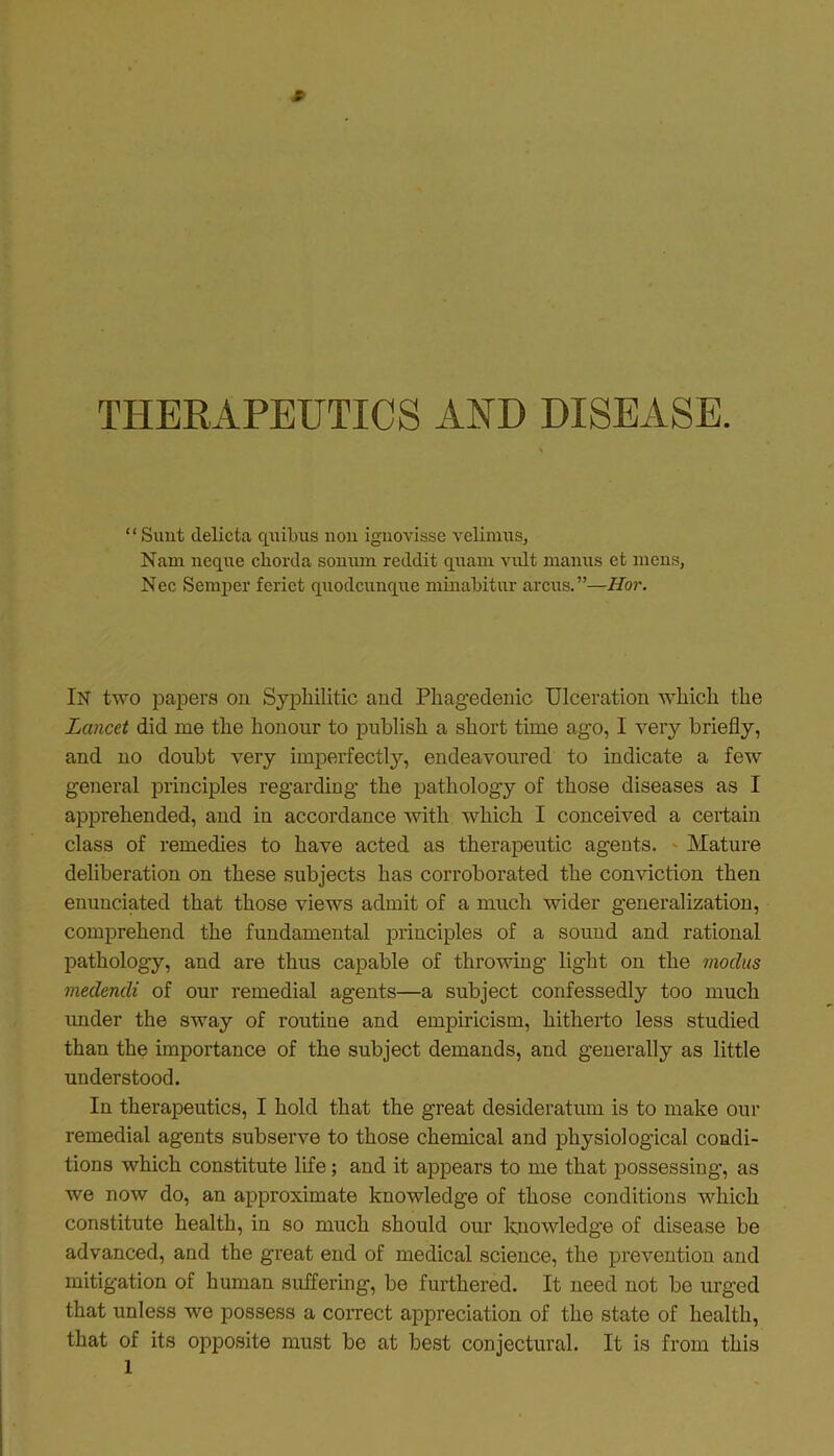 THERAPEUTICS AND DISEASE. ‘ ‘ Sunt delicta quibus non ignovisse velimus, Nam ncquo chorda sonnm reddit quam vnlt manus et mens, Nec Semper feriet quodcunque minabitur arcus.”—Hor. IN two papers on Syphilitic and Phagedenic Ulceration which the Lancet did me the honour to publish a short time ago, I very briefly, and no doubt very imperfectly, endeavoured to indicate a few general principles regarding’ the pathology of those diseases as I apprehended, and in accordance with which I conceived a certain class of remedies to have acted as therapeutic agents. Mature deliberation on these subjects has corroborated the conviction then enunciated that those views admit of a much wider generalization, comprehend the fundamental principles of a sound and rational pathology, and are thus capable of throwing light on the modus medendi of our remedial agents—a subject confessedly too much under the sway of routine and empiricism, hitherto less studied than the importance of the subject demands, and generally as little understood. In therapeutics, I hold that the great desideratum is to make our remedial agents subserve to those chemical and physiological condi- tions which constitute life; and it appears to me that possessing, as we now do, an approximate knowledge of those conditions which constitute health, in so much should our knowledge of disease be advanced, and the great end of medical science, the prevention and mitigation of human suffering, be furthered. It need not be urged that unless we possess a correct appreciation of the state of health, that of its opposite must be at best conjectural. It is from this 1