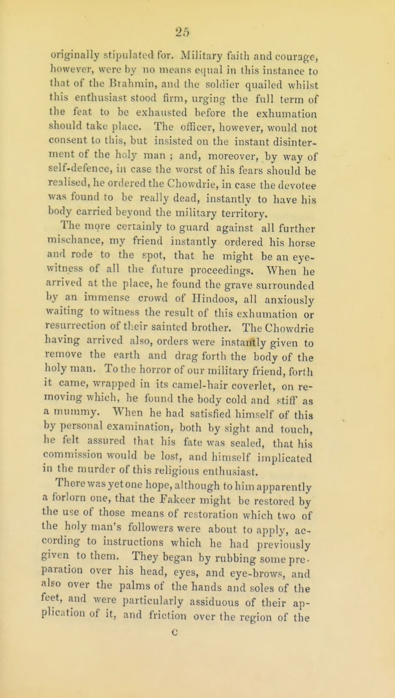 originally stipulated for. Military faith and courage, however, were by no means eqm] in this instance to that of the Brahmin, ami the soldier quailed whilst this enthusiast stood firm, urging the full term of the feat to be exhausted before the exhumation should take place. The officer, however, would not consent to this, but insisted on the instant disinter- ment of the holy man ; and, moreover, by way of self-defence, in case the worst of his fears should be realised, he ordered the Chowdrie, in case the devotee was found to be really dead, instantly to have his body carried beyond the military territory. The more certainly to guard against all further mischance, my friend instantly ordered his horse and rode to the spot, that he might be an eye- witness of all the future proceedings. AVhen he arrived at the place, he found the grave surrounded by an immense crowd of Hindoos, all anxiously waiting to witness the result of this exhumation or resurrection of their sainted brother. The Chowdrie having arrived also, orders were instantly given to remove the earth and drag forth the body of the holy man. To the horror of our military friend, forfh it came, wrapped in its camel-hair coverlet, on re- moving which, he found the body cold and niiY as a munmiy. When he had satisfied himself of this by personal examination, both by sight and touch, he felt assured that his fate was sealed, that his commission would be lost, and himself implicated in the murder of this religious enthusiast. There was yet one hope, although to him apparently a foriorn one, that the Fakeer might be restored by the use of those means of restoration which two of the holy man's followers were about to apply, ac- cording to instructions which he had previously given to them. They began by rubbing some pre- paration over his head, eyes, and eye-brows, and alfo over the palms of the hands and soles of the feet, and were particularly assiduous of their ap- plication of it, and friction over the region of the C